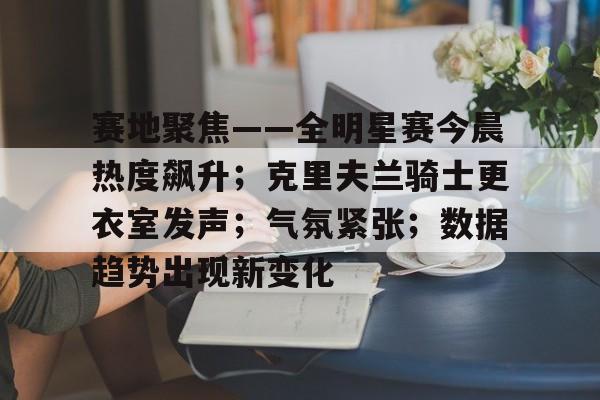 包含赛地聚焦——全明星赛今晨热度飙升；克里夫兰骑士更衣室发声；气氛紧张；数据趋势出现新变化的词条-英雄联盟比赛押注