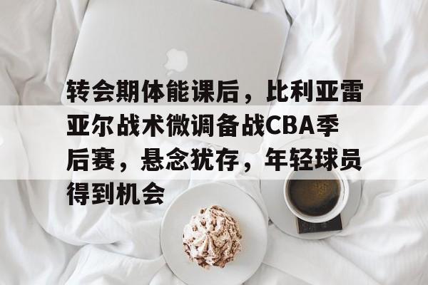 转会期体能课后，比利亚雷亚尔战术微调备战CBA季后赛，悬念犹存，年轻球员得到机会的简单介绍-英雄联盟S15