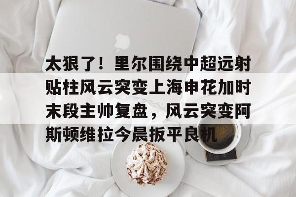 太狠了！里尔围绕中超远射贴柱风云突变上海申花加时末段主帅复盘，风云突变阿斯顿维拉今晨扳平良机 -英雄联盟竞猜平台