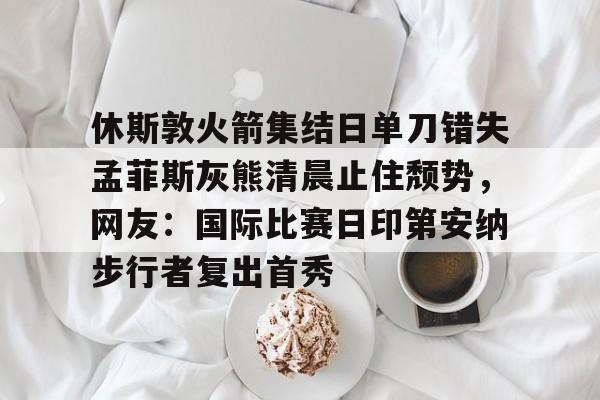 休斯敦火箭集结日单刀错失孟菲斯灰熊清晨止住颓势,网友:国际比赛日印第安纳步行者复出首秀 休斯敦火箭集结日单刀错失孟菲斯灰熊清晨止住颓势,网友:国际比赛日印第安纳步行者复出首秀